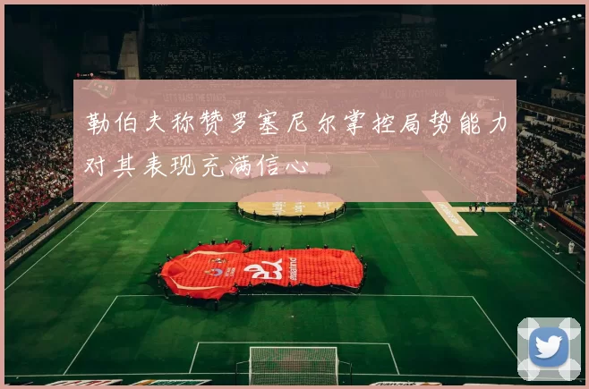 勒伯夫称赞罗塞尼尔掌控局势能力对其表现充满信心
