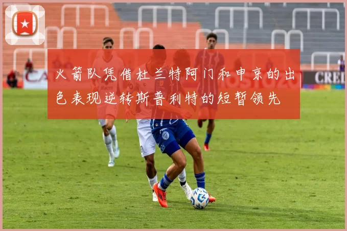 火箭队凭借杜兰特阿门和申京的出色表现逆转斯普利特的短暂领先