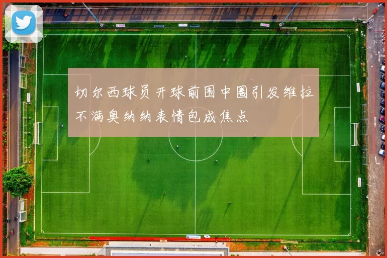 切尔西球员开球前围中圈引发维拉不满奥纳纳表情包成焦点