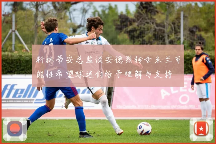 科林蒂安总监谈安德烈转会米兰可能性希望球迷们给予理解与支持