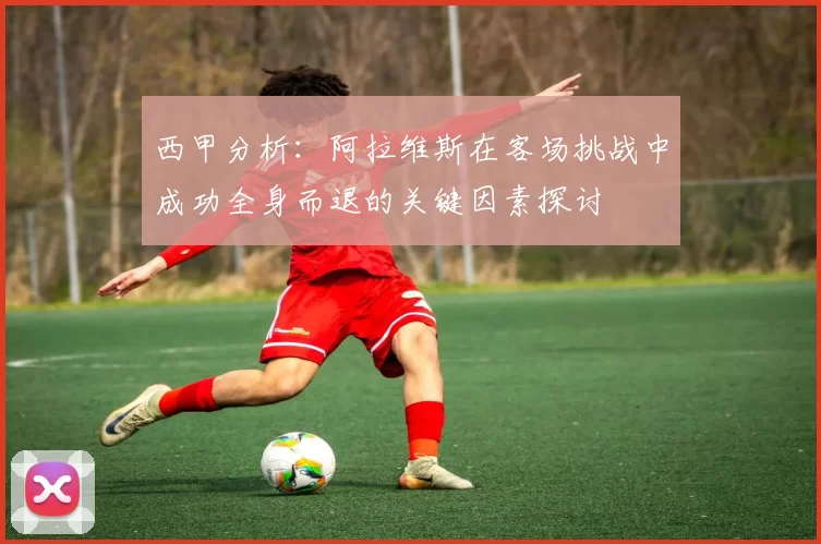 西甲分析：阿拉维斯在客场挑战中成功全身而退的关键因素探讨